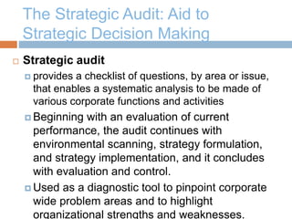 The Strategic Audit: Aid to
Strategic Decision Making
 Strategic audit
 provides a checklist of questions, by area or issue,
that enables a systematic analysis to be made of
various corporate functions and activities
 Beginning with an evaluation of current
performance, the audit continues with
environmental scanning, strategy formulation,
and strategy implementation, and it concludes
with evaluation and control.
 Used as a diagnostic tool to pinpoint corporate
wide problem areas and to highlight
organizational strengths and weaknesses.
 