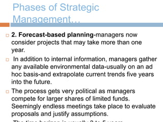 Phases of Strategic
Management…
 2. Forecast-based planning-managers now
consider projects that may take more than one
year.
 In addition to internal information, managers gather
any available environmental data-usually on an ad
hoc basis-and extrapolate current trends five years
into the future.
 The process gets very political as managers
compete for larger shares of limited funds.
Seemingly endless meetings take place to evaluate
proposals and justify assumptions.
 
