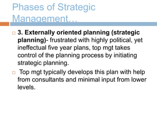 Phases of Strategic
Management…
 3. Externally oriented planning (strategic
planning)- frustrated with highly political, yet
ineffectual five year plans, top mgt takes
control of the planning process by initiating
strategic planning.
 Top mgt typically develops this plan with help
from consultants and minimal input from lower
levels.
 