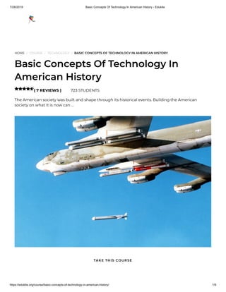 7/28/2019 Basic Concepts Of Technology In American History - Edukite
https://edukite.org/course/basic-concepts-of-technology-in-american-history/ 1/9
HOME / COURSE / TECHNOLOGY / BASIC CONCEPTS OF TECHNOLOGY IN AMERICAN HISTORY
Basic Concepts Of Technology In
American History
( 7 REVIEWS ) 723 STUDENTS
The American society was built and shape through its historical events. Building the American
society on what it is now can …

TAKE THIS COURSE
 