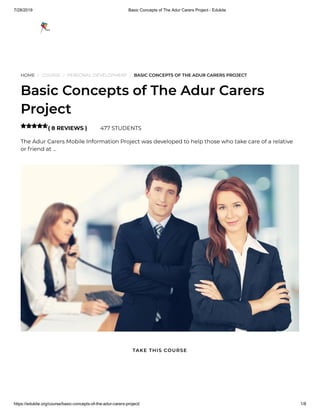 7/28/2019 Basic Concepts of The Adur Carers Project - Edukite
https://edukite.org/course/basic-concepts-of-the-adur-carers-project/ 1/8
HOME / COURSE / PERSONAL DEVELOPMENT / BASIC CONCEPTS OF THE ADUR CARERS PROJECT
Basic Concepts of The Adur Carers
Project
( 8 REVIEWS ) 477 STUDENTS
The Adur Carers Mobile Information Project was developed to help those who take care of a relative
or friend at …

TAKE THIS COURSE
 