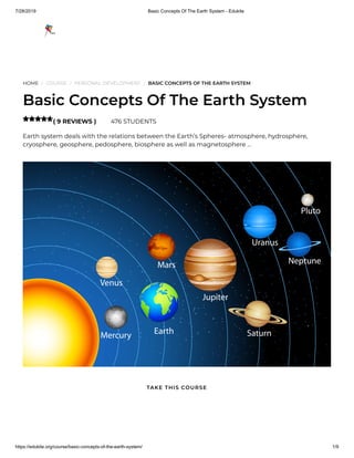 7/28/2019 Basic Concepts Of The Earth System - Edukite
https://edukite.org/course/basic-concepts-of-the-earth-system/ 1/9
HOME / COURSE / PERSONAL DEVELOPMENT / BASIC CONCEPTS OF THE EARTH SYSTEM
Basic Concepts Of The Earth System
( 9 REVIEWS ) 476 STUDENTS
Earth system deals with the relations between the Earth’s Spheres- atmosphere, hydrosphere,
cryosphere, geosphere, pedosphere, biosphere as well as magnetosphere …

TAKE THIS COURSE
 