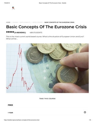 7/30/2019 Basic Concepts Of The Eurozone Crisis - Edukite
https://edukite.org/course/basic-concepts-of-the-eurozone-crisis/ 1/9
HOME / COURSE / EMPLOYABILITY / VIDEO COURSE / BASIC CONCEPTS OF THE EUROZONE CRISIS
Basic Concepts Of The Eurozone Crisis
( 9 REVIEWS ) 489 STUDENTS
This is the most current world based course. What is the situation of European Union and Euro?
What will be …

FREE
1 YEAR
TAKE THIS COURSE
 