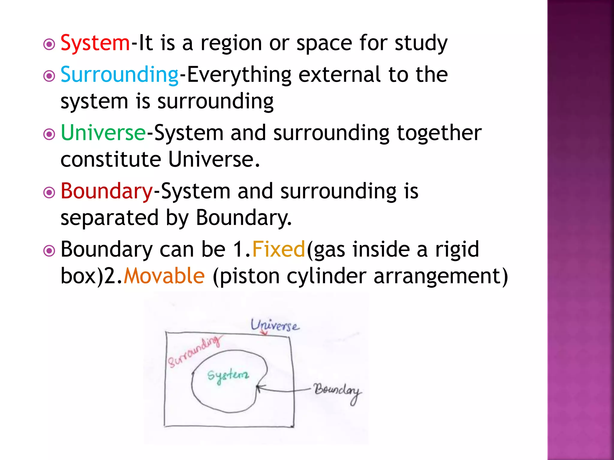  System-It is a region or space for study
 Surrounding-Everything external to the
system is surrounding
 Universe-System and surrounding together
constitute Universe.
 Boundary-System and surrounding is
separated by Boundary.
 Boundary can be 1.Fixed(gas inside a rigid
box)2.Movable (piston cylinder arrangement)
 