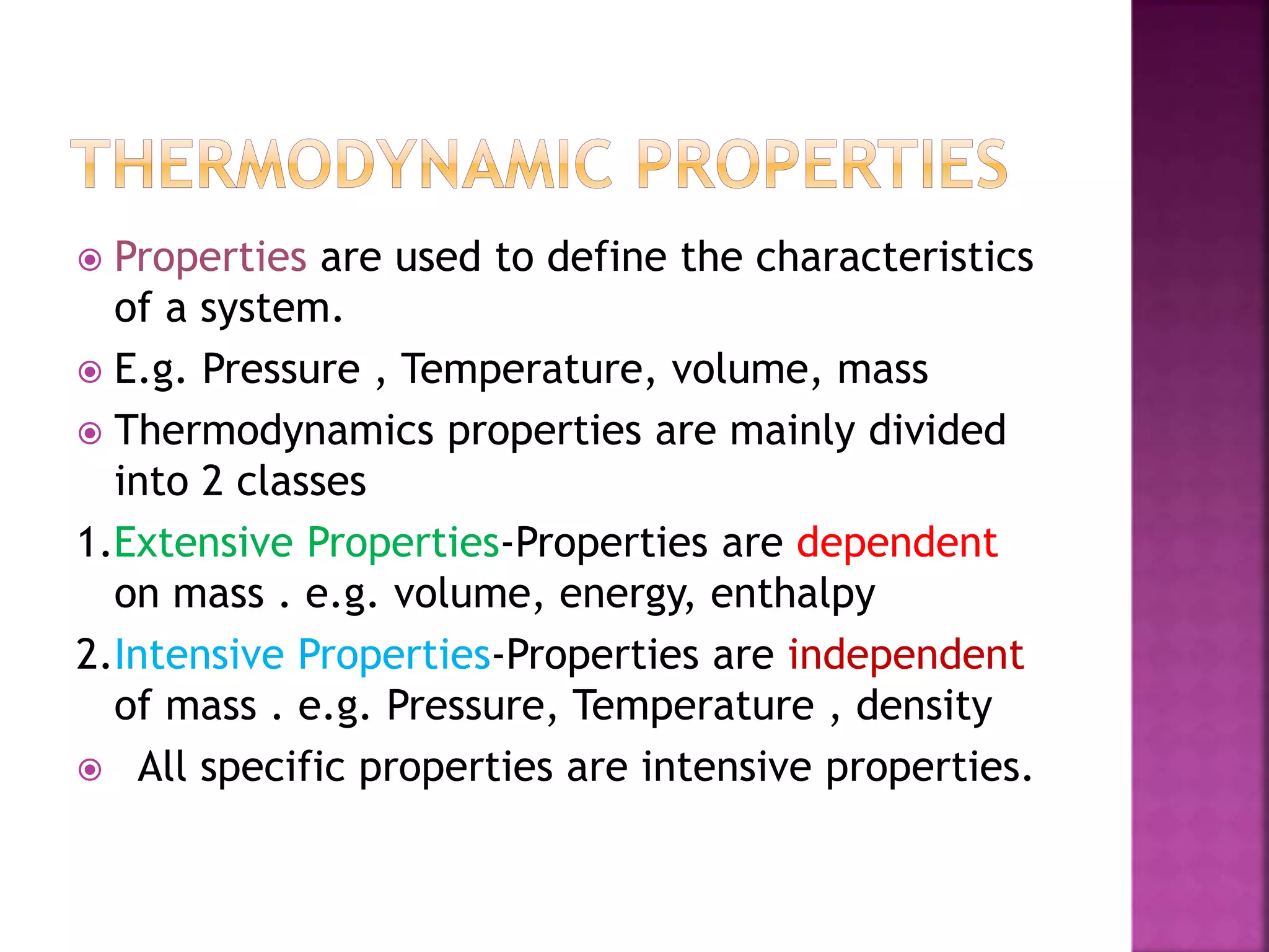  Properties are used to define the characteristics
of a system.
 E.g. Pressure , Temperature, volume, mass
 Thermodynamics properties are mainly divided
into 2 classes
1.Extensive Properties-Properties are dependent
on mass . e.g. volume, energy, enthalpy
2.Intensive Properties-Properties are independent
of mass . e.g. Pressure, Temperature , density
 All specific properties are intensive properties.
 