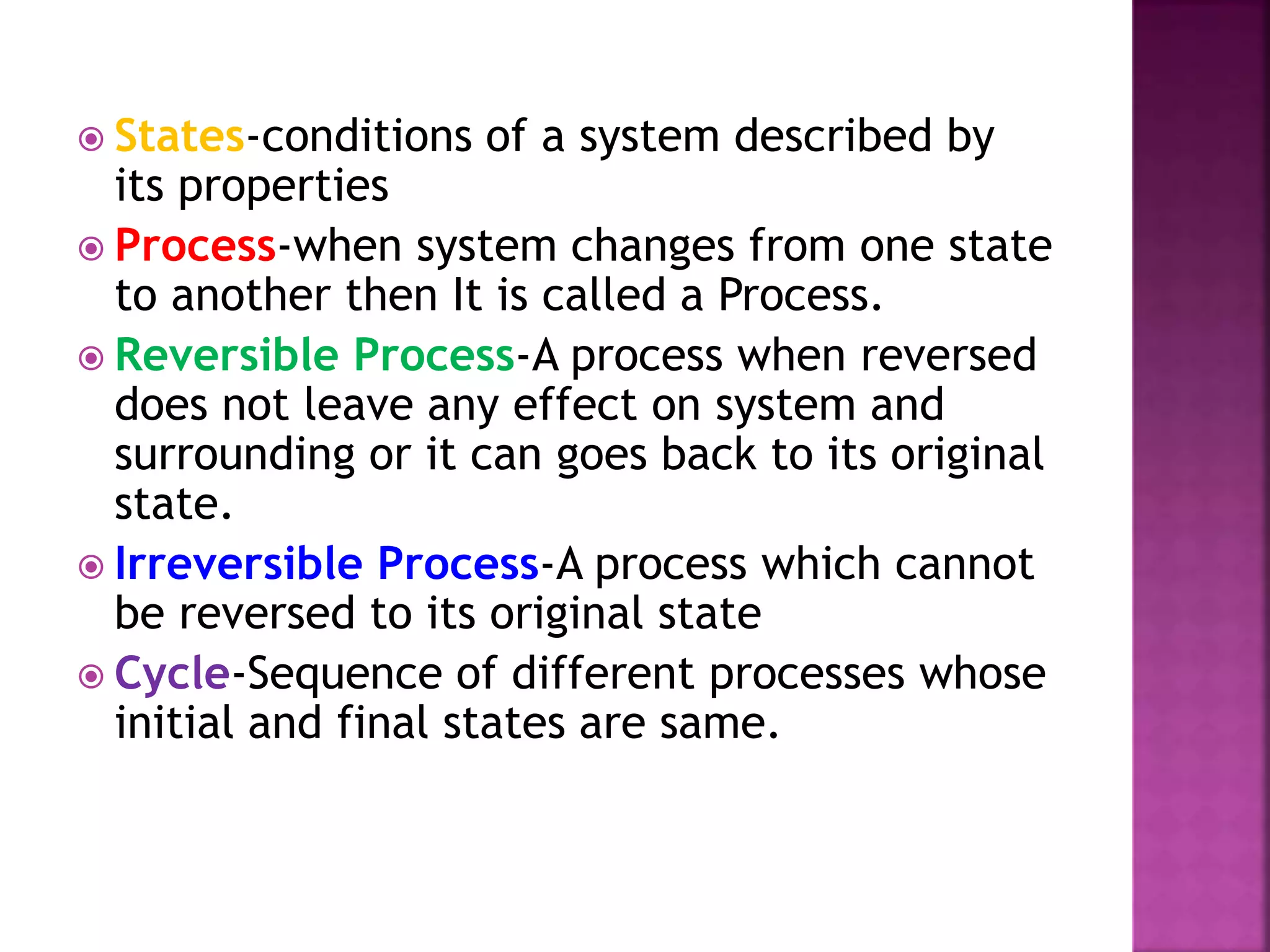  States-conditions of a system described by
its properties
 Process-when system changes from one state
to another then It is called a Process.
 Reversible Process-A process when reversed
does not leave any effect on system and
surrounding or it can goes back to its original
state.
 Irreversible Process-A process which cannot
be reversed to its original state
 Cycle-Sequence of different processes whose
initial and final states are same.
 