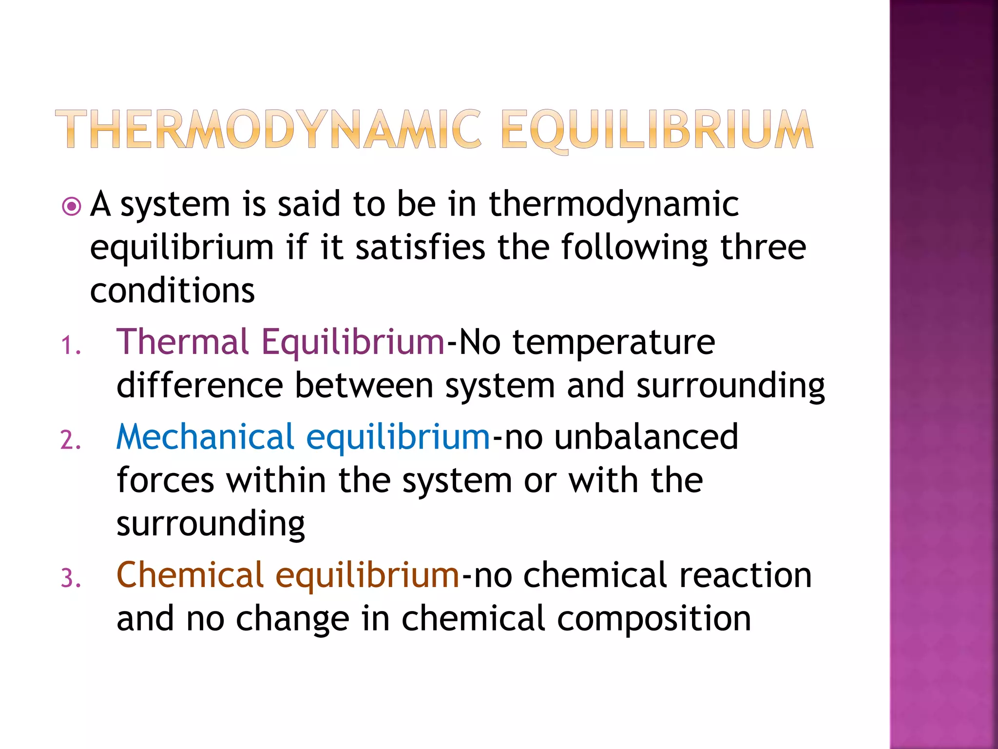  A system is said to be in thermodynamic
equilibrium if it satisfies the following three
conditions
1. Thermal Equilibrium-No temperature
difference between system and surrounding
2. Mechanical equilibrium-no unbalanced
forces within the system or with the
surrounding
3. Chemical equilibrium-no chemical reaction
and no change in chemical composition
 