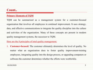 Count..
Primary Elements of TQM
TQM can be summarized as a management system for a customer-focused
organization that involves all employees in continual improvement. It uses strategy,
data, and effective communications to integrate the quality discipline into the culture
and activities of the organization. Many of these concepts are present in modern
quality management systems, the successor to TQM.
Here are the 8 principles of total quality management:
1. Customer-focused: The customer ultimately determines the level of quality. No
matter what an organization does to foster quality improvement-training
employees, integrating quality into the design process, or upgrading computers or
software-the customer determines whether the efforts were worthwhile.
10/20/2020 3
 