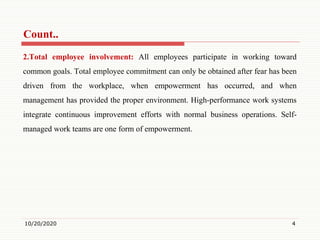 Count..
2.Total employee involvement: All employees participate in working toward
common goals. Total employee commitment can only be obtained after fear has been
driven from the workplace, when empowerment has occurred, and when
management has provided the proper environment. High-performance work systems
integrate continuous improvement efforts with normal business operations. Self-
managed work teams are one form of empowerment.
10/20/2020 4
 