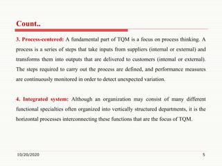 Count..
3. Process-centered: A fundamental part of TQM is a focus on process thinking. A
process is a series of steps that take inputs from suppliers (internal or external) and
transforms them into outputs that are delivered to customers (internal or external).
The steps required to carry out the process are defined, and performance measures
are continuously monitored in order to detect unexpected variation.
4. Integrated system: Although an organization may consist of many different
functional specialties often organized into vertically structured departments, it is the
horizontal processes interconnecting these functions that are the focus of TQM.
10/20/2020 5
 