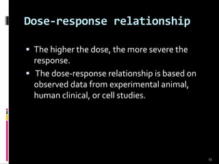 Dose-response relationship
 The higher the dose, the more severe the
response.
 The dose-response relationship is based on
observed data from experimental animal,
human clinical, or cell studies.
13
 