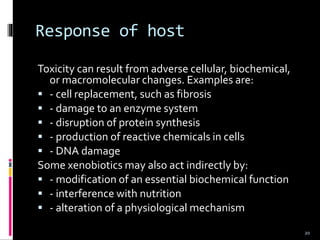 Response of host
Toxicity can result from adverse cellular, biochemical,
or macromolecular changes. Examples are:
 - cell replacement, such as fibrosis
 - damage to an enzyme system
 - disruption of protein synthesis
 - production of reactive chemicals in cells
 - DNA damage
Some xenobiotics may also act indirectly by:
 - modification of an essential biochemical function
 - interference with nutrition
 - alteration of a physiological mechanism
20
 