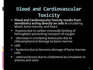 Blood and Cardiovascular
Toxicity
 Blood and CardiovascularToxicity results from
xenobiotics acting directly on cells in circulating
blood, bone marrow, and heart.
 -hypoxia due to carbon monoxide binding of
hemoglobin preventing transport of oxygen
 - decrease in circulating leukocytes due to
chloramphenicol damage to bone marrow
 cells
 - leukemia due to benzene damage of bone marrow
cells
 - arteriosclerosis due to cholesterol accumulation in
arteries and veins
26
 