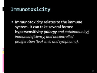 Immunotoxicity
 Immunotoxicity relates to the immune
system. It can take several forms:
hypersensitivity (allergy and autoimmunity),
immunodeficiency, and uncontrolled
proliferation (leukemia and lymphoma).
30
 