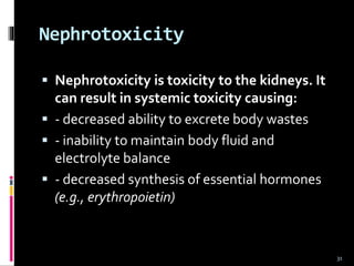 Nephrotoxicity
 Nephrotoxicity is toxicity to the kidneys. It
can result in systemic toxicity causing:
 - decreased ability to excrete body wastes
 - inability to maintain body fluid and
electrolyte balance
 - decreased synthesis of essential hormones
(e.g., erythropoietin)
31
 