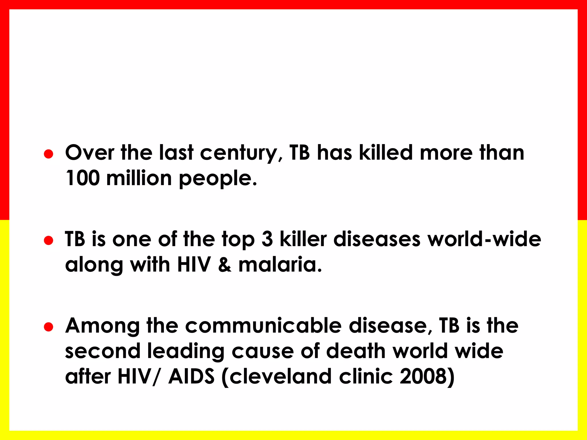 Over the last century, TB has killed more than 100 million people. 
TB is one of the top 3 killer diseases world-wide along with HIV & malaria. 
Among the communicable disease, TB is the second leading cause of death world wide after HIV/ AIDS (cleveland clinic 2008) 
 