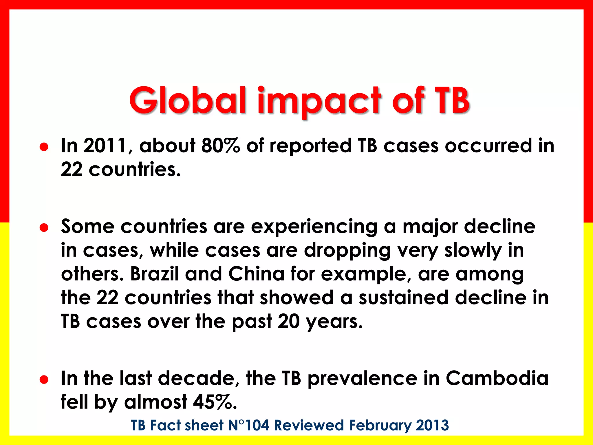 In 2011, about 80% of reported TB cases occurred in 22 countries. 
Some countries are experiencing a major decline in cases, while cases are dropping very slowly in others. Brazil and China for example, are among the 22 countries that showed a sustained decline in TB cases over the past 20 years. 
In the last decade, the TB prevalence in Cambodia fell by almost 45%. 
Global impact of TB 
TB Fact sheet N°104 Reviewed February 2013  