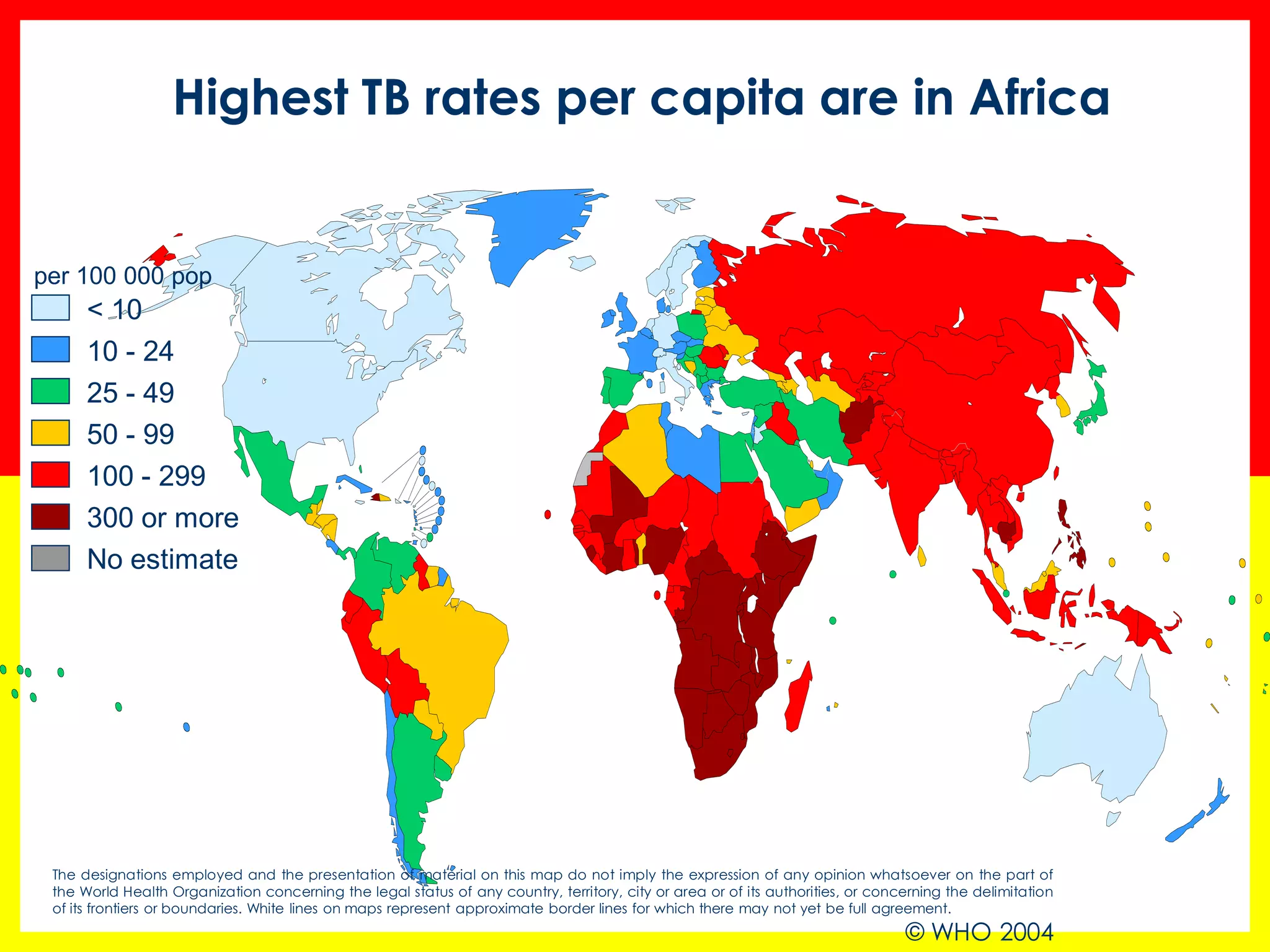 25 - 49 
50 - 99 
100 - 299 
< 10 
10 - 24 
No estimate 
per 100 000 pop 
300 or more 
The designations employed and the presentation of material on this map do not imply the expression of any opinion whatsoever on the part of 
the World Health Organization concerning the legal status of any country, territory, city or area or of its authorities, or concerning the delimitation 
of its frontiers or boundaries. White lines on maps represent approximate border lines for which there may not yet be full agreement. 
© WHO 2004 
Highest TB rates per capita are in Africa 
 