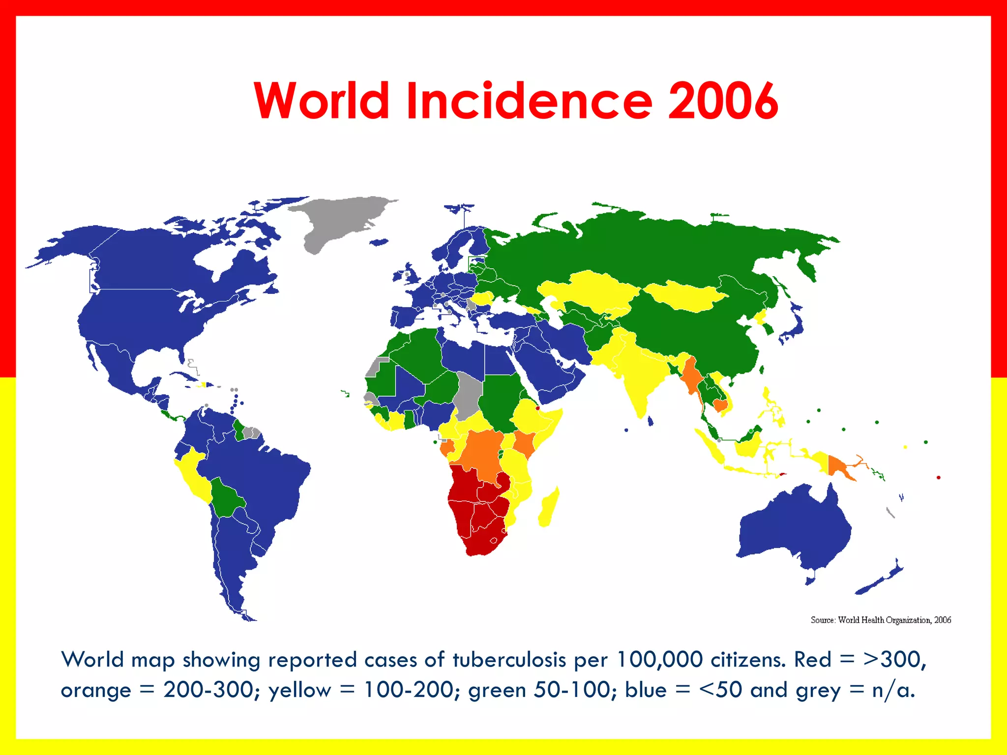 World Incidence 2006 
World map showing reported cases of tuberculosis per 100,000 citizens. Red = >300, orange = 200-300; yellow = 100-200; green 50-100; blue = <50 and grey = n/a.  