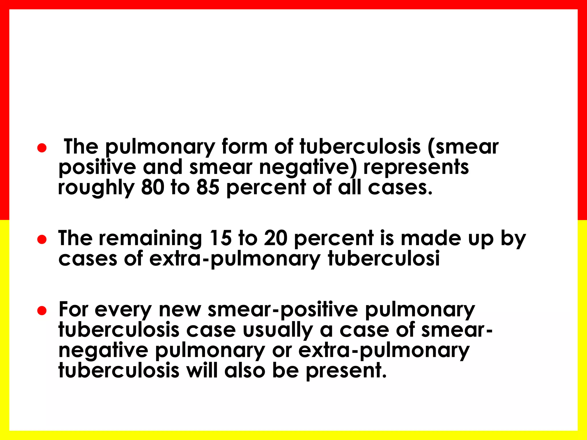  The pulmonary form of tuberculosis (smear positive and smear negative) represents roughly 80 to 85 percent of all cases. 
The remaining 15 to 20 percent is made up by cases of extra-pulmonary tuberculosi 
For every new smear-positive pulmonary tuberculosis case usually a case of smear- negative pulmonary or extra-pulmonary tuberculosis will also be present.  