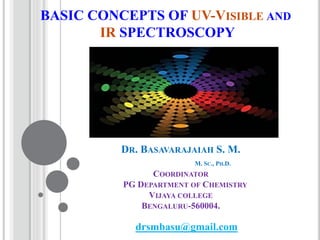 BASIC CONCEPTS OF UV-VISIBLE AND
IR SPECTROSCOPY
DR. BASAVARAJAIAH S. M.
M. SC., PH.D.
COORDINATOR
PG DEPARTMENT OF CHEMISTRY
VIJAYA COLLEGE
BENGALURU-560004.
drsmbasu@gmail.com
 