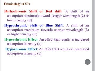 Bathochromic Shift or Red shift: A shift of an
absorption maximum towards longer wavelength (λ) or
lower energy (E).
Hypsochromic Shift or Blue Shift: A shift of an
absorption maximum towards shorter wavelength (λ)
or higher energy (E).
Hyperchromic Effect: An effect that results in increased
absorption intensity (ε).
Hypochromic Effect: An effect that results in decreased
absorption intensity (ε).
Terminology in UV:
 