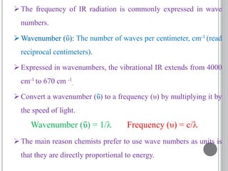 The frequency of IR radiation is commonly expressed in wave
numbers.
Wavenumber (ῡ): The number of waves per centimeter, cm-1 (read
reciprocal centimeters).
Expressed in wavenumbers, the vibrational IR extends from 4000
cm-1 to 670 cm -1
.
Convert a wavenumber (ῡ) to a frequency (υ) by multiplying it by
the speed of light.
The main reason chemists prefer to use wave numbers as units is
that they are directly proportional to energy.
Wavenumber (ῡ) = 1/ Frequency (υ) = c/
 