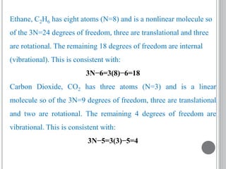 Ethane, C2H6 has eight atoms (N=8) and is a nonlinear molecule so
of the 3N=24 degrees of freedom, three are translational and three
are rotational. The remaining 18 degrees of freedom are internal
(vibrational). This is consistent with:
3N−6=3(8)−6=18
Carbon Dioxide, CO2 has three atoms (N=3) and is a linear
molecule so of the 3N=9 degrees of freedom, three are translational
and two are rotational. The remaining 4 degrees of freedom are
vibrational. This is consistent with:
3N−5=3(3)−5=4
 