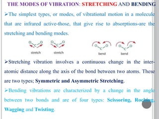 THE MODES OF VIBRATION: STRETCHING AND BENDING
The simplest types, or modes, of vibrational motion in a molecule
that are infrared active-those, that give rise to absorptions-are the
stretching and bending modes.
Stretching vibration involves a continuous change in the inter-
atomic distance along the axis of the bond between two atoms. These
are two types; Symmetric and Asymmetric Stretching.
Bending vibrations are characterized by a change in the angle
between two bonds and are of four types: Scissoring, Rocking,
Wagging and Twisting.
 