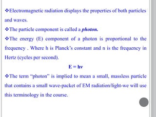 Electromagnetic radiation displays the properties of both particles
and waves.
The particle component is called a photon.
The energy (E) component of a photon is proportional to the
frequency . Where h is Planck’s constant and n is the frequency in
Hertz (cycles per second).
E = hν
The term “photon” is implied to mean a small, massless particle
that contains a small wave-packet of EM radiation/light-we will use
this terminology in the course.
 