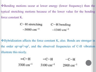 Bending motions occur at lower energy (lower frequency) than the
typical stretching motions because of the lower value for the bending
force constant K.
Hybridization affects the force constant K, also. Bonds are stronger in
the order sp>sp2>sp3, and the observed frequencies of C-H vibration
illustrate this nicely.
 