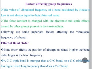 Factors affecting group frequencies
The value of vibrational frequency of a bond calculated by Hooke’s
Law is not always equal to their observed value.
The force constant is changed with the electronic and steric effects
caused by other groups present in the surroundings.
Following are some important factors affecting the vibrational
frequency of a bond.
Effect of Bond Order
Bond order affects the position of absorption bands. Higher the bond
order larger is the band frequency.
A C-C triple bond is stronger than a C=C bond, so a C-C triple bond
has higher stretching frequency than does a C=C bond.
 