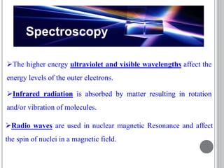 Spectroscopy
The higher energy ultraviolet and visible wavelengths affect the
energy levels of the outer electrons.
Radio waves are used in nuclear magnetic Resonance and affect
the spin of nuclei in a magnetic field.
Infrared radiation is absorbed by matter resulting in rotation
and/or vibration of molecules.
 