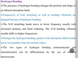Hydrogen Bonding
The presence of hydrogen bonding changes the position and shape of
an infrared absorption band.
Frequencies of both stretching as well as bending vibrations are
changed because of hydrogen bonding.
The X-H stretching bands move to lower frequency usually with
increased intensity and band widening. The X-H bending vibration
usually shifts to higher frequencies.
Stronger the hydrogen bonding, greater is the absorption shift towards
lower wavenumber from the normal values.
The two types of hydrogen bonding (intramolecular and
intermolecular) can be differentiated by the use of infrared
spectroscopy.
 