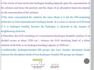 The extent of inter-molecular hydrogen bonding depends upon the concentration of
the solution and hence the position and the shape of an absorption band also depend
on the concentration of the solution.
The more concentrated the solution, the more likely it is for the OH-containing
molecules to form intermolecular hydrogen bonds. It is easier to stretch an O-H bond
if it is hydrogen bonded, because the hydrogen is attracted to the oxygen of
neighbouring molecule.
Therefore, the O-H stretching of a concentrated (hydrogen bonded) solution of an
alcohol occurs at about 3550 cm-1, whereas the O-H stretching band of a dilute
solution (with little or no hydrogen bonding) appears at 3650 cm-1 .
Additionally, hydrogen-bonded OH groups also have broader absorption bands
whereas the absorption bands of non-hydrogen–bonded OH groups are sharper.
 