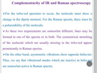 Complementarity of IR and Raman spectroscopy
For the infra-red spectrum to occur, the molecule must show a
change in the dipole moment. For the Raman spectra, there must be
a polarstability of the molecule.
As these two requirements are somewhat different, lines may be
formed in one of the spectra or in both. The symmetrical stretching
of the molecule which are usually missing in the infra-red appear
prominently in Raman spectra.
On the other hand, asymmetric vibrations show opposite behavior.
Thus, we say that vibrational modes which are inactive in Infra-red
are somewhat active in Raman spectra.
 