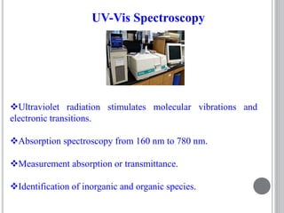 Ultraviolet radiation stimulates molecular vibrations and
electronic transitions.
Absorption spectroscopy from 160 nm to 780 nm.
Measurement absorption or transmittance.
Identification of inorganic and organic species.
UV-Vis Spectroscopy
 