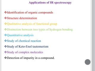 Applications of IR spectroscopy
Identification of organic compounds
Structure determination
Qualitative analysis of functional group
Distinction between two types of hydrogen bonding
Quantitative analysis
Study of chemical reaction
Study of Keto-Enol tautomerism
Study of complex molecules
Detection of impurity in a compound.
 