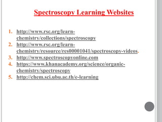 Spectroscopy Learning Websites
1. http://www.rsc.org/learn-
chemistry/collections/spectroscopy
2. http://www.rsc.org/learn-
chemistry/resource/res00001041/spectroscopy-videos.
3. http://www.spectroscopyonline.com
4. https://www.khanacademy.org/science/organic-
chemistry/spectroscopy
5. http://chem.sci.ubu.ac.th/e-learning
 