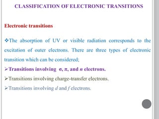 Electronic transitions
The absorption of UV or visible radiation corresponds to the
excitation of outer electrons. There are three types of electronic
transition which can be considered;
Transitions involving σ, π, and n electrons.
Transitions involving charge-transfer electrons.
Transitions involving d and f electrons.
CLASSIFICATION OF ELECTRONIC TRANSITIONS
 
