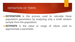DEFINITION OF TERMS
 ESTIMATION is the process used to calculate these
population parameters by analyzing only a small random
sample from the population.
 ESTIMATE is the value or range of values used to
approximate a parameter.
 