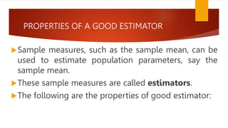 PROPERTIES OF A GOOD ESTIMATOR
Sample measures, such as the sample mean, can be
used to estimate population parameters, say the
sample mean.
These sample measures are called estimators.
The following are the properties of good estimator:
 