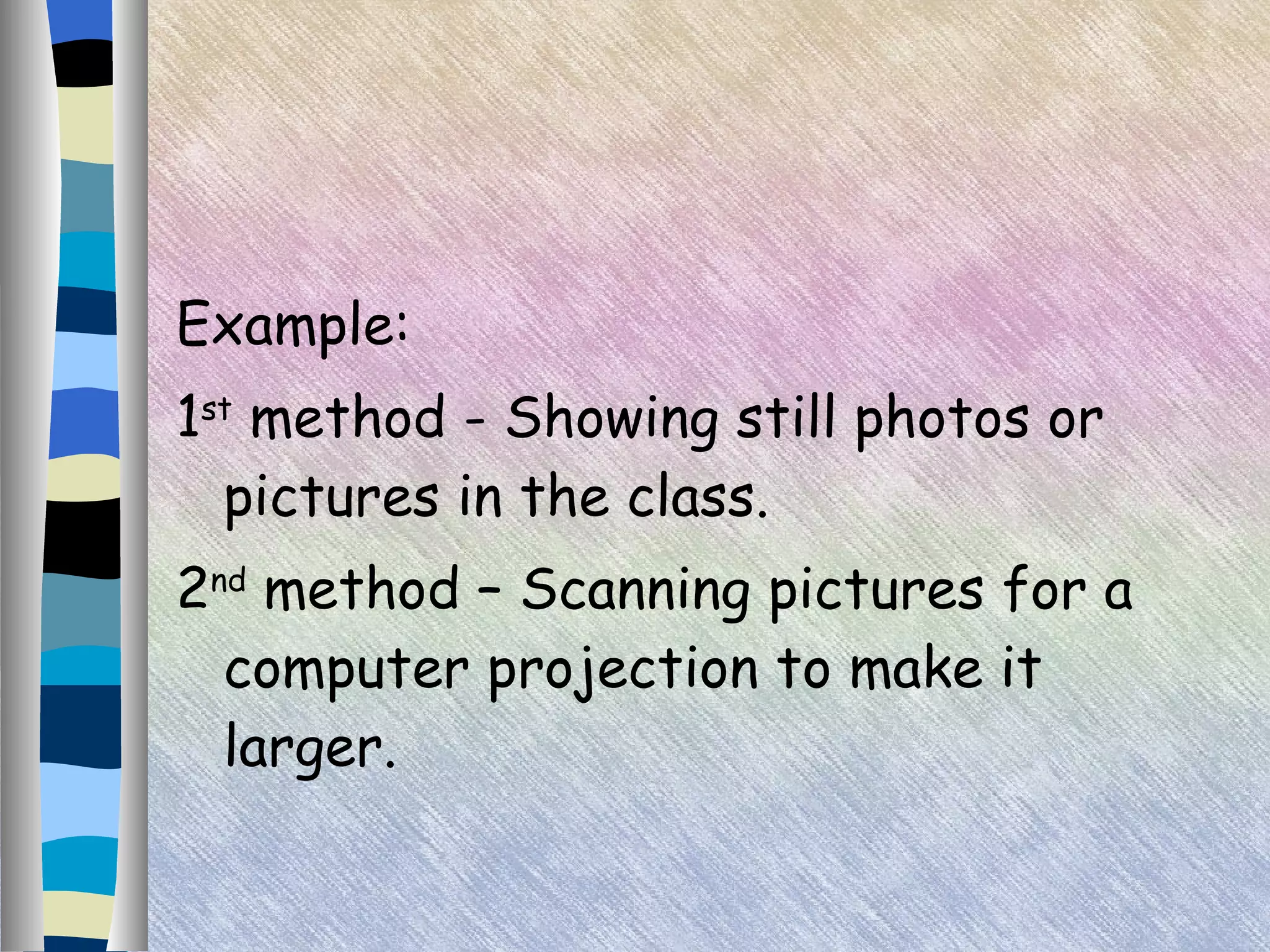 Example: 1 st  method - Showing still photos or pictures in the class. 2 nd  method – Scanning pictures for a computer projection to make it larger. 
