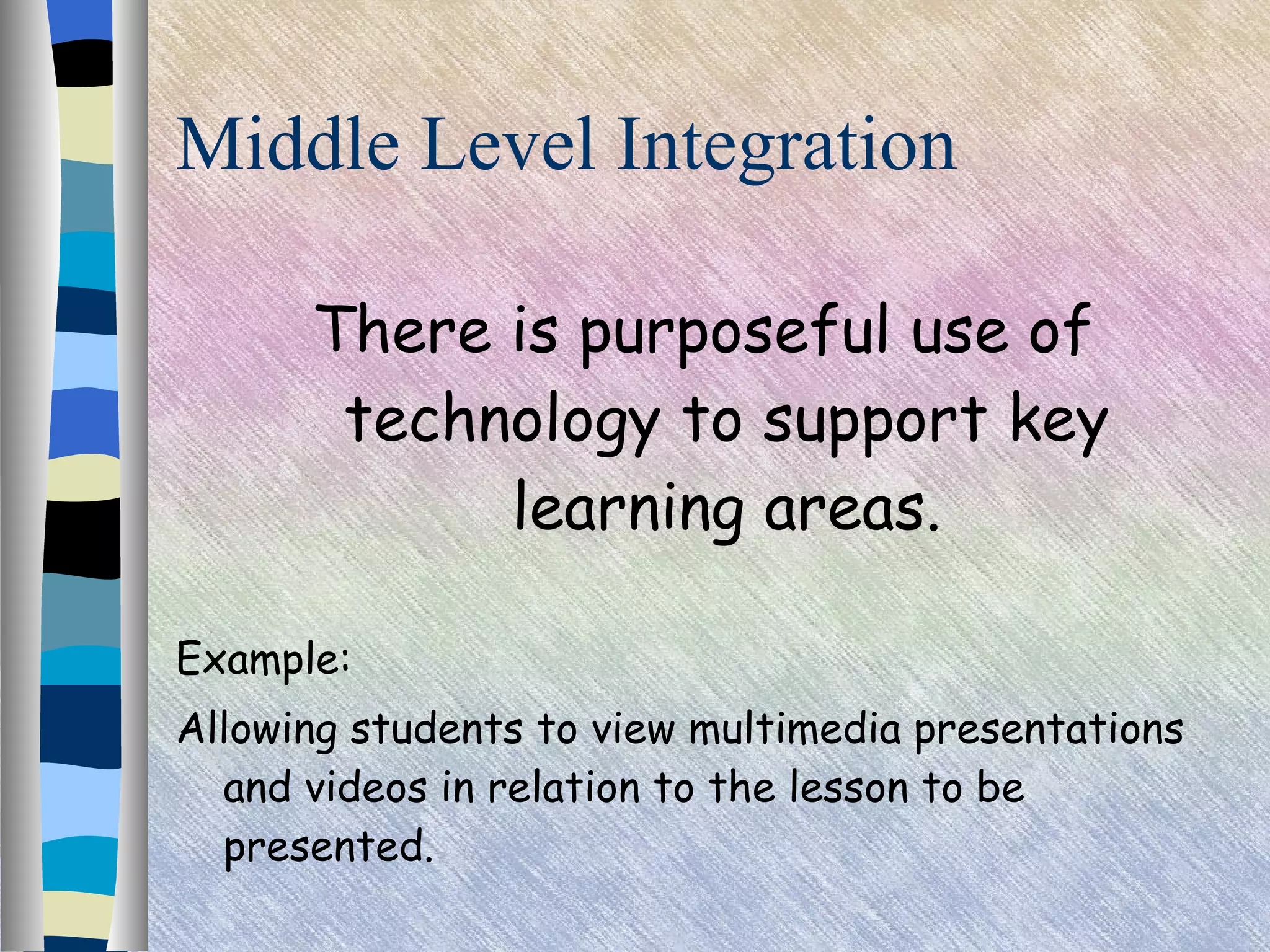 Middle Level Integration There is purposeful use of technology to support key learning areas. Example: Allowing students to view multimedia presentations and videos in relation to the lesson to be presented. 