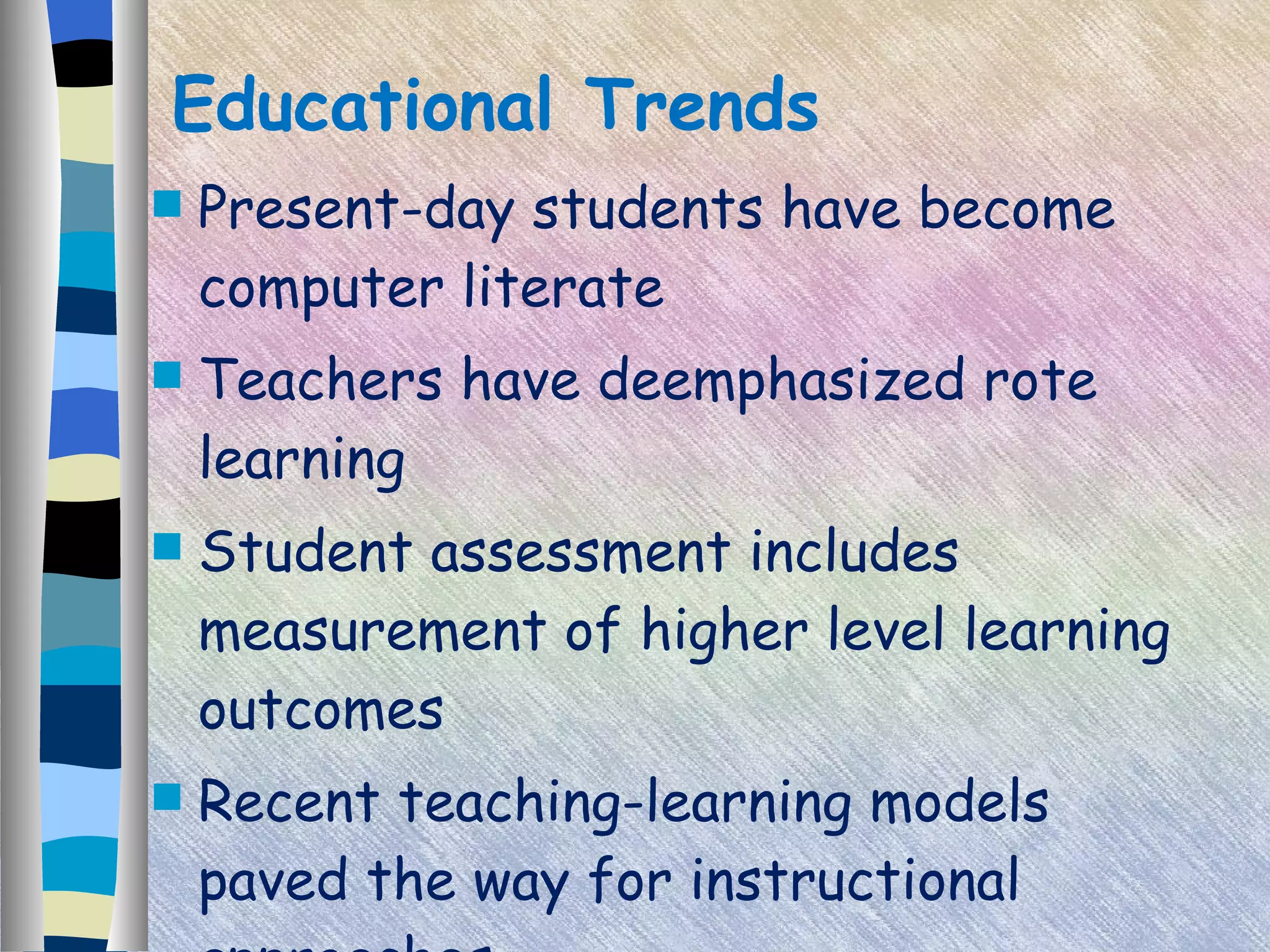 Educational Trends Present-day students have become computer literate Teachers have deemphasized rote learning Student assessment includes measurement of higher level learning outcomes Recent teaching-learning models paved the way for instructional approaches 