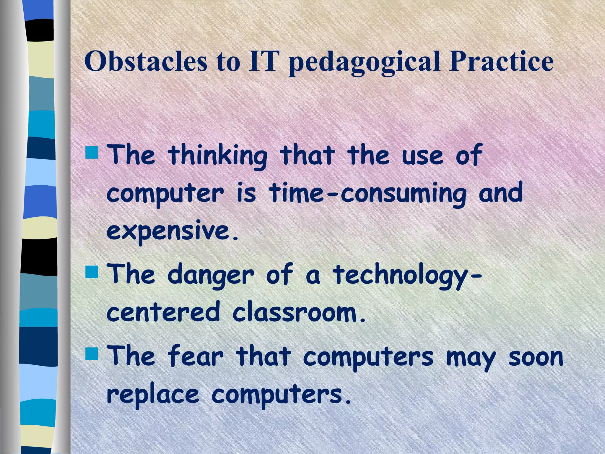 Obstacles to IT pedagogical Practice The thinking that the use of computer is time-consuming and expensive. The danger of a technology-centered classroom. The fear that computers may soon replace computers. 