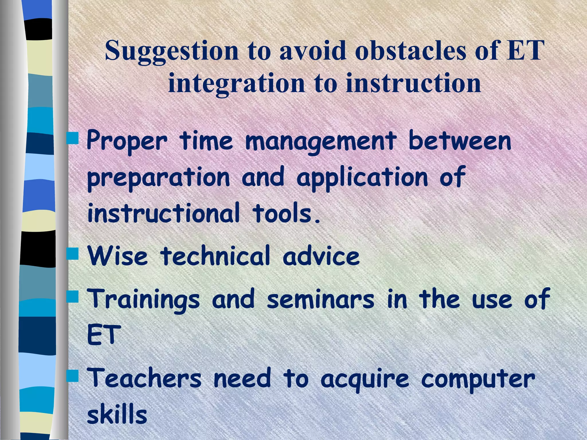 Suggestion to avoid obstacles of ET integration to instruction Proper time management between preparation and application of instructional tools. Wise technical advice Trainings and seminars in the use of ET Teachers need to acquire computer skills 