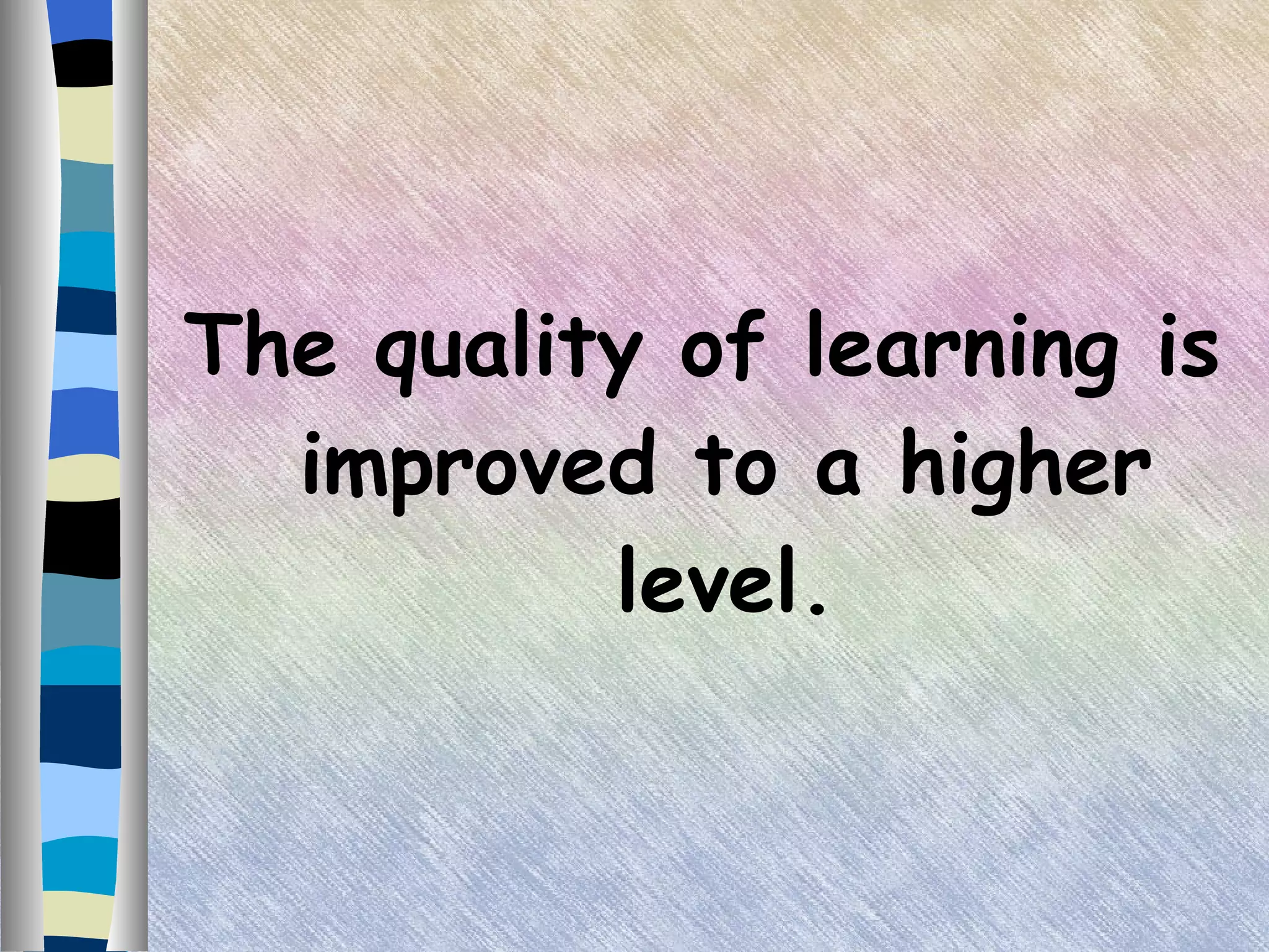 The quality of learning is improved to a higher level. 