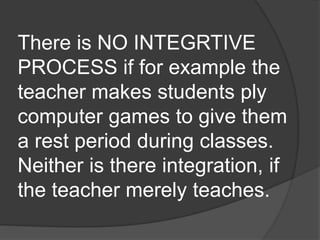There is NO INTEGRTIVE 
PROCESS if for example the 
teacher makes students ply 
computer games to give them 
a rest period during classes. 
Neither is there integration, if 
the teacher merely teaches. 
 