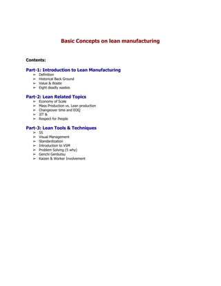  
 
Basic Concepts on lean manufacturing 
 
 
 
Contents: 
 
Part­1: Introduction to Lean Manufacturing 
➢ Definition 
➢ Historical Back Ground 
➢ Value & Waste 
➢ Eight deadly wastes 
 
Part­2: Lean Related Topics 
➢ Economy of Scale 
➢ Mass Production vs. Lean production 
➢ Changeover time and EOQ 
➢ JIT &  
➢ Respect for People 
 
Part­3: Lean Tools & Techniques 
➢ 5S 
➢ Visual Management 
➢ Standardization 
➢ Introduction to VSM 
➢ Problem Solving (5 why) 
➢ Genchi Genbutsu  
➢ Kaizen & Worker Involvement 
 
 
 
 
 
 
 
 
 
 
 
 
 
 
 
 
 
 
